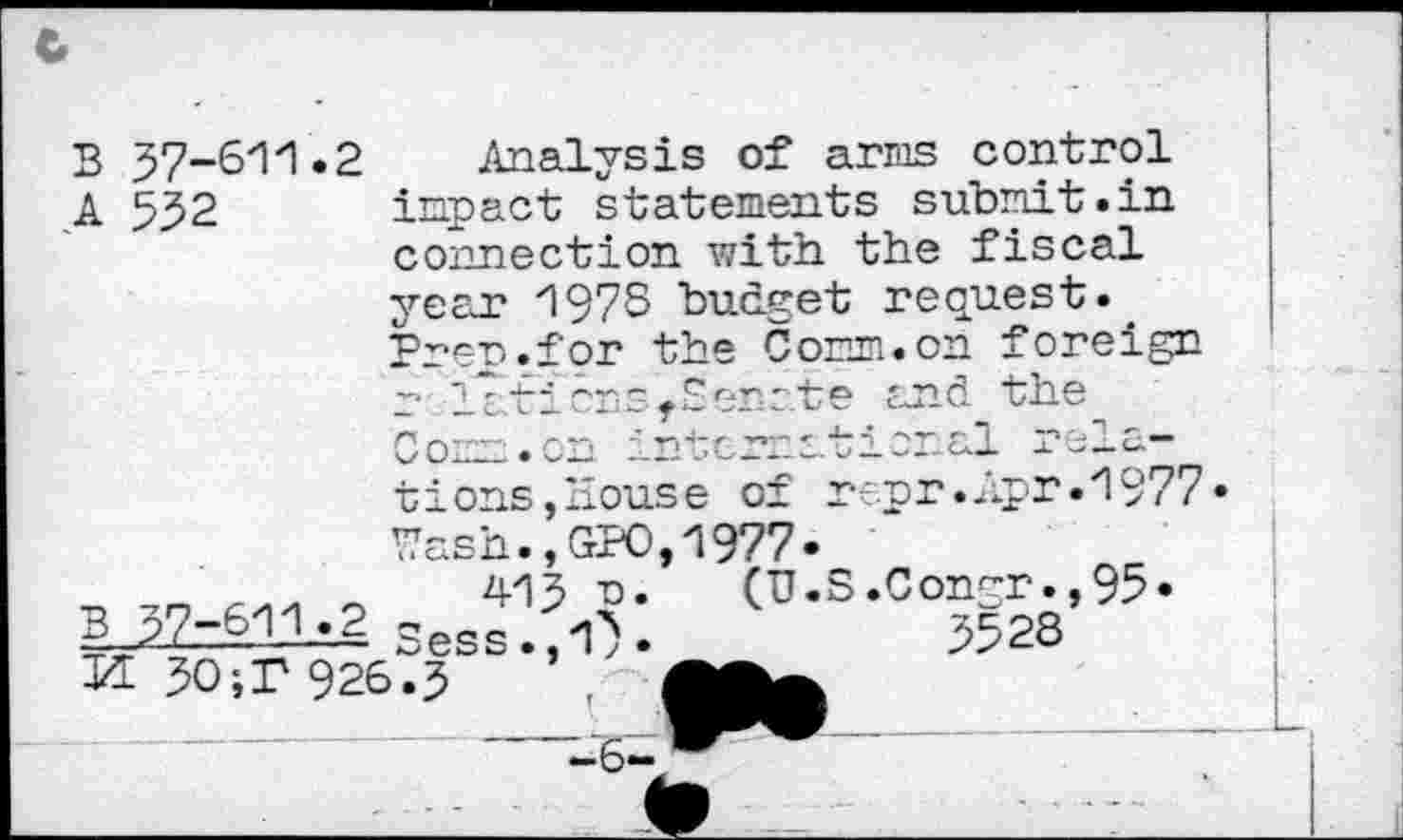 ﻿Analysis of arris control inpact statements submit.in connection with the fiscal year 1978 budget request.. Prer.for the Com. on foreign ;• latirns.Senote and the - - -j peia— .Apr .1977
57-611.2
552
В
А
В
Com. on zmtcrra“!options, House of repr Wash.,GPO,1977*
415 та. (U.S.Congr.,95
=—---- Sess.,1^.	5528
И 50;T 926.5
37-611.2
6-